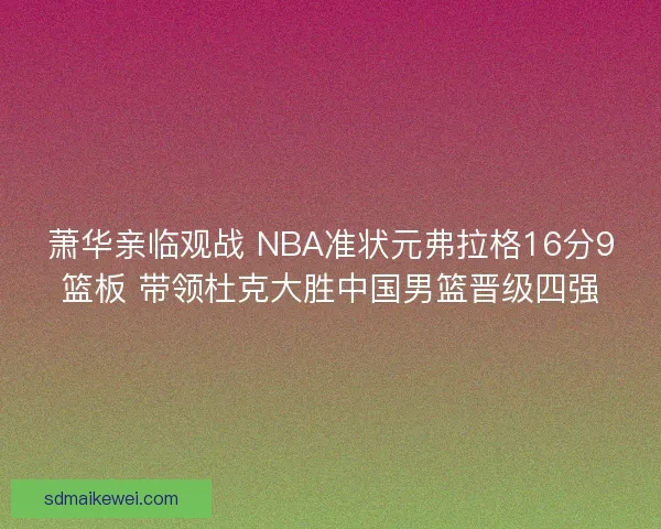 萧华亲临观战 NBA准状元弗拉格16分9篮板 带领杜克大胜中国男篮晋级四强
