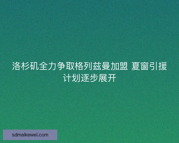 洛杉矶全力争取格列兹曼加盟 夏窗引援计划逐步展开 洛杉矶全力争取格列兹曼加盟 夏窗引援计划逐步展开