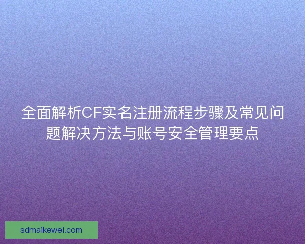 全面解析CF实名注册流程步骤及常见问题解决方法与账号安全管理要点