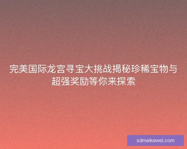 完美国际龙宫寻宝大挑战揭秘珍稀宝物与超强奖励等你来探索