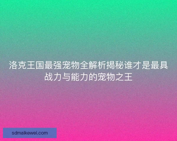 洛克王国最强宠物全解析揭秘谁才是最具战力与能力的宠物之王 洛克王国最强宠物全解析揭秘谁才是最具战力与能力的宠物之王