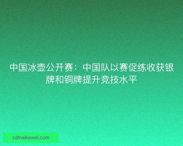 中国冰壶公开赛:中国队以赛促练收获银牌和铜牌提升竞技水平 中国冰壶公开赛:中国队以赛促练收获银牌和铜牌提升竞技水平