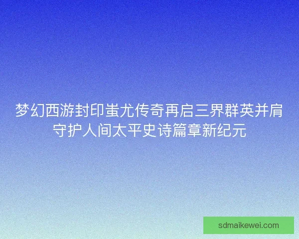 梦幻西游封印蚩尤传奇再启三界群英并肩守护人间太平史诗篇章新纪元 梦幻西游封印蚩尤传奇再启三界群英并肩守护人间太平史诗篇章新纪元