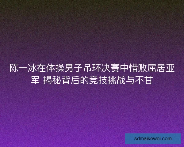 陈一冰在体操男子吊环决赛中惜败屈居亚军 揭秘背后的竞技挑战与不甘 陈一冰在体操男子吊环决赛中惜败屈居亚军 揭秘背后的竞技挑战与不甘
