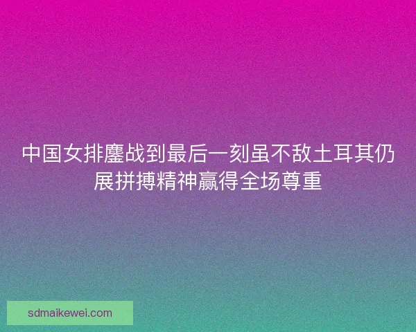 中国女排鏖战到最后一刻虽不敌土耳其仍展拼搏精神赢得全场尊重