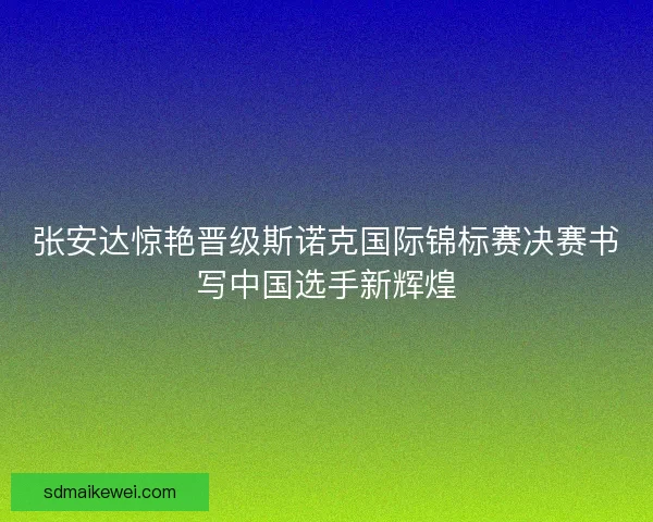 张安达惊艳晋级斯诺克国际锦标赛决赛书写中国选手新辉煌