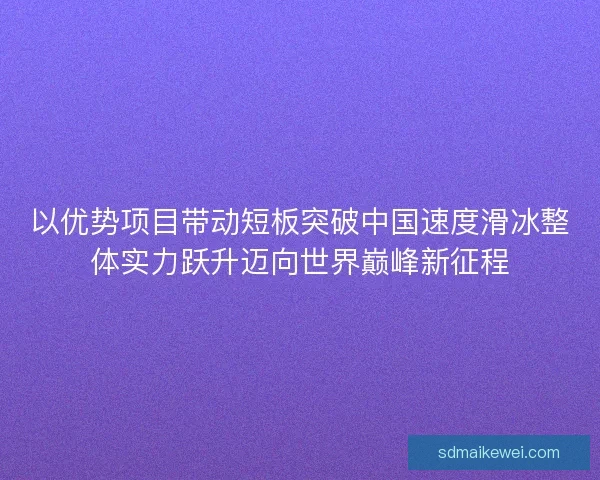 以优势项目带动短板突破中国速度滑冰整体实力跃升迈向世界巅峰新征程