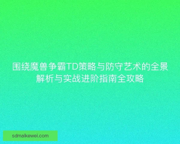 围绕魔兽争霸TD策略与防守艺术的全景解析与实战进阶指南全攻略